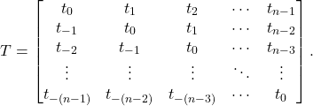 \begin{equation*} T = \begin{bmatrix} t_0 & t_1 & t_2 & \cdots & t_{n-1} \\ t_{-1} & t_0 & t_1 & \cdots & t_{n-2} \\ t_{-2} & t_{-1} & t_0 & \cdots & t_{n-3} \\ \vdots & \vdots & \vdots & \ddots & \vdots \\ t_{-(n-1)} & t_{-(n-2)} & t_{-(n-3)} & \cdots & t_0 \end{bmatrix}. \end{equation*}