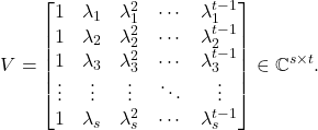 \[V= \begin{bmatrix} 1 & \lambda_1 & \lambda_1^2 & \cdots & \lambda_1^{t-1} \\ 1 & \lambda_2 & \lambda_2^2 & \cdots & \lambda_2^{t-1} \\ 1 & \lambda_3 & \lambda_3^2 & \cdots & \lambda_3^{t-1} \\ \vdots & \vdots & \vdots & \ddots & \vdots \\ 1 & \lambda_s & \lambda_s^2 & \cdots & \lambda_s^{t-1} \end{bmatrix} \in \complex^{s\times t}.\]