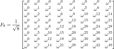 \begin{equation*} F_8 = \frac{1}{\sqrt{8}} \begin{bmatrix}\omega^{0} &\omega^{0} &\omega^{0} &\omega^{0} &\omega^{0} &\omega^{0} &\omega^{0} &\omega^{0} \\ \omega^{0} &\omega^{1} &\omega^{2} &\omega^{3} &\omega^{4} &\omega^{5} &\omega^{6} &\omega^{7} \\ \omega^{0} &\omega^{2} &\omega^{4} &\omega^{6} &\omega^{8} &\omega^{10} &\omega^{12} &\omega^{14} \\ \omega^{0} &\omega^{3} &\omega^{6} &\omega^{9} &\omega^{12} &\omega^{15} &\omega^{18} &\omega^{21} \\ \omega^{0} &\omega^{4} &\omega^{8} &\omega^{12} &\omega^{16} &\omega^{20} &\omega^{24} &\omega^{28} \\ \omega^{0} &\omega^{5} &\omega^{10} &\omega^{15} &\omega^{20} &\omega^{25} &\omega^{30} &\omega^{35} \\ \omega^{0} &\omega^{6} &\omega^{12} &\omega^{18} &\omega^{24} &\omega^{30} &\omega^{36} &\omega^{42} \\ \omega^{0} &\omega^{7} &\omega^{14} &\omega^{21} &\omega^{28} &\omega^{35} &\omega^{42} &\omega^{49} \\ \end{bmatrix} \end{equation*}