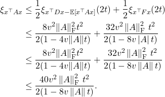 \begin{align*}\xi_{x^\top Ax} &\le \frac{1}{2} \xi_{x^\top D x - \mathbb{E}[x^\top Ax]}(2t) + \frac{1}{2} \xi_{x^\top Fx}(2t) \\&\le \frac{8v^2\|A\|_{\rm F}^2t^2}{2(1-4v\|A\|t)} + \frac{32v^2\left\|A\right\|_{\rm F}^2\, t^2}{2(1-8v\left|A\right|t)} \\&\le \frac{8v^2\|A\|_{\rm F}^2t^2}{2(1-4v\|A\|t)} + \frac{32v^2\left\|A\right\|_{\rm F}^2\, t^2}{2(1-8v\left\|A\right\|t)} \\&\le \frac{40v^2\left\|A\right\|_{\rm F}^2\, t^2}{2(1-8v\left\|A\right\|t)}.\end{align*}