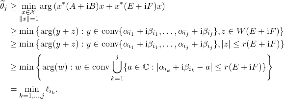 \begin{align*} \widetilde{\theta}_j &\ge \min_{\substack{x \in \mathcal{X} \\ \|x\| = 1}} \arg \left( x^*(A+\mathrm{i}B)x + x^*(E+\mathrm{i}F)x \right) \\ &\ge \min \left\{ \arg(y+z) : y \in \operatorname{conv} \{ \alpha_{i_1}+\mathrm{i}\beta_{i_1},\ldots,\alpha_{i_j}+\mathrm{i}\beta_{i_j} \}, z\in W(E+\mathrm{i}F) \} \\ &\ge \min \left\{ \arg(y+z) : y \in \operatorname{conv} \{ \alpha_{i_1}+\mathrm{i}\beta_{i_1},\ldots,\alpha_{i_j}+\mathrm{i}\beta_{i_j} \}, |z|\le r(E+\mathrm{i}F) \} \\ &\ge \min \left\{ \arg(w) : w\in\operatorname{conv} \bigcup_{k=1}^j \{ a\in\mathbb{C} : |\alpha_{i_k} + \mathrm{i}\beta_{i_k} - a| \le r(E+\mathrm{i}F) \} \right\} \\ &= \min_{k=1,\ldots,j} \ell_{i_k}. \end{align*}