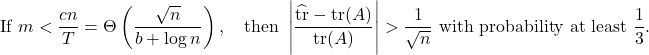 \[\text{If } m < \frac{cn}{T} = \Theta\left( \frac{\sqrt{n}}{b+\log n} \right), \quad \text{then } \left| \frac{\hat{\tr} - \tr(A)}{\tr(A)} \right| > \frac{1}{\sqrt{n}} \text{ with probability at least } \frac{1}{3}.\]