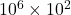10^6\times 10^2