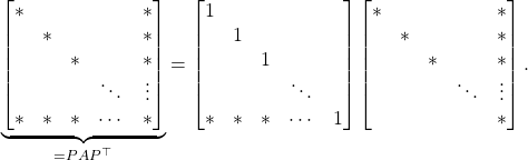 Rendered by QuickLaTeX.com \begin{equation*} \underbrace{\begin{bmatrix} * & & & & * \\ & * & & & * \\ & & * & & * \\ & & & \ddots & \vdots \\ * & * & * & \cdots & * \end{bmatrix}}_{=PAP^\top} = \begin{bmatrix} 1 & & & & \\ & 1& & & \\ & & 1 & & \\ & & & \ddots & \\ * & * & * & \cdots & 1 \end{bmatrix} \begin{bmatrix} * & & & & * \\ & * & & & * \\ & & * & & * \\ & & & \ddots & \vdots \\ & & & & * \end{bmatrix}. \end{equation*}