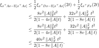 \begin{align*}\xi_{x^\top Ax-\mathbb{E} [x^\top A x]} &\le \frac{1}{2} \xi_{x^\top D x - \mathbb{E}[x^\top Ax]}(2t) + \frac{1}{2} \xi_{x^\top Fx}(2t) \\&\le \frac{8v^2\|A\|_{\rm F}^2t^2}{2(1-4v\|A\|t)} + \frac{32v^2\left\|A\right\|_{\rm F}^2\, t^2}{2(1-8v\left|A\right|t)} \\&\le \frac{8v^2\|A\|_{\rm F}^2t^2}{2(1-4v\|A\|t)} + \frac{32v^2\left\|A\right\|_{\rm F}^2\, t^2}{2(1-8v\left\|A\right\|t)} \\&\le \frac{40v^2\left\|A\right\|_{\rm F}^2\, t^2}{2(1-8v\left\|A\right\|t)}.\end{align*}