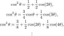 \begin{gather*}\cos^2 \theta = \frac{1}{2} + \frac{1}{2} \cos (2\theta), \\\cos^3 \theta = \frac{3}{4}\cos \theta + \frac{1}{4} \cos (3\theta), \\\cos^4 \theta = \frac{3}{8}+ \frac{1}{2} \cos (2\theta) + \frac{1}{8} \cos (4\theta),\\\vdots\end{gather*}