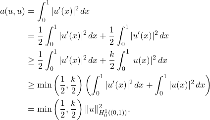 \begin{equation*} \begin{split} a(u,u) &= \int_0^1 |u'(x)|^2 \, dx \\ &= \frac{1}{2} \int_0^1 |u'(x)|^2 \, dx + \frac{1}{2} \int_0^1 |u'(x)|^2 \, dx \\ &\ge \frac{1}{2} \int_0^1 |u'(x)|^2 \, dx + \frac{k}{2} \int_0^1 |u(x)|^2 \, dx \\ &\ge \min \left(\frac{1}{2},\frac{k}{2}\right) \left( \int_0^1 |u'(x)|^2 \, dx + \int_0^1|u(x)|^2 \, dx\right) \\ &= \min \left(\frac{1}{2},\frac{k}{2}\right) \|u\|_{H_0^1((0,1))}^2. \end{split} \end{equation*}